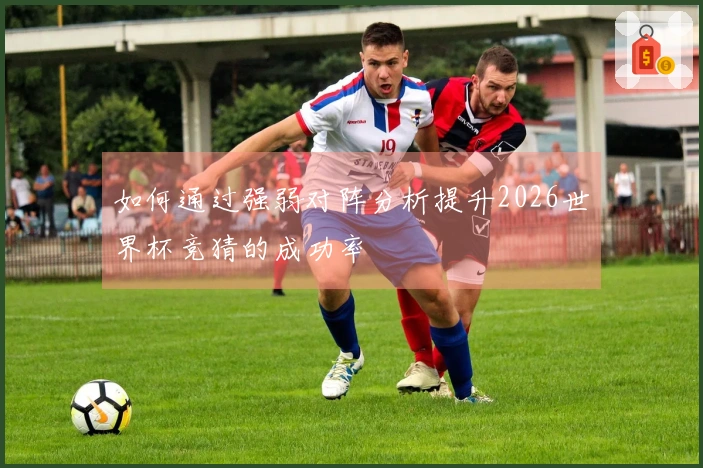 如何通过强弱对阵分析提升2026世界杯竞猜的成功率