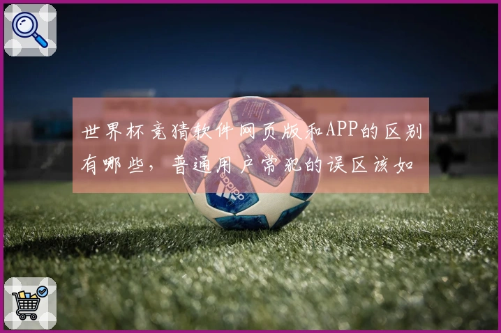 世界杯竞猜软件网页版和APP的区别有哪些，普通用户常犯的误区该如何避免