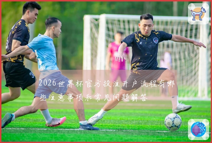 2026世界杯官方投注开户流程有哪些注意事项和常见问题解答