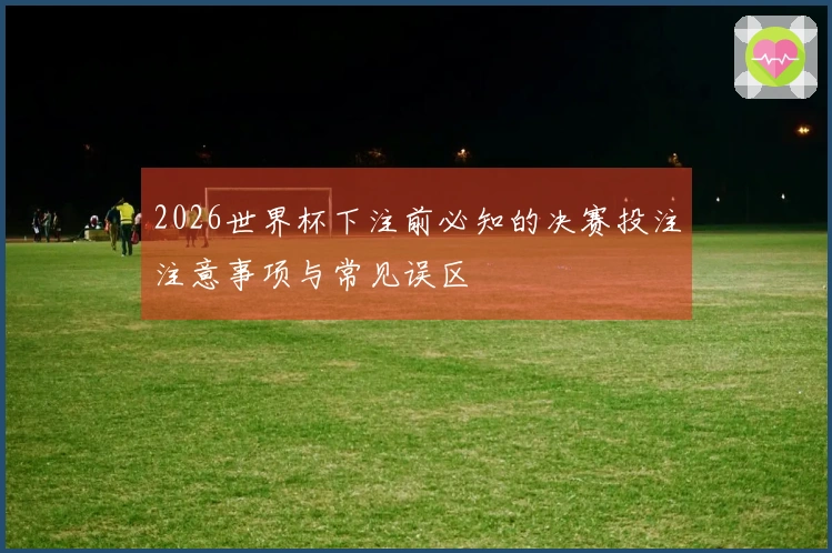 2026世界杯下注前必知的决赛投注注意事项与常见误区