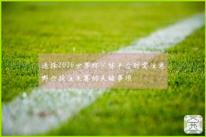 选择2026世界杯买球平台时需注意哪些投注决赛的关键事项